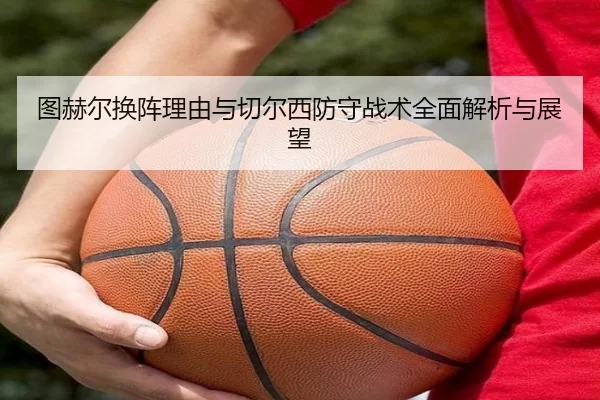图赫尔换阵理由与切尔西防守战术全面解析与展望